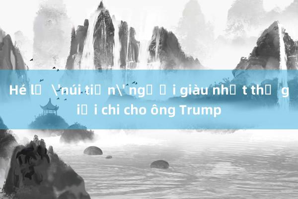 Hé lộ 'núi tiền' người giàu nhất thế giới chi cho ông Trump