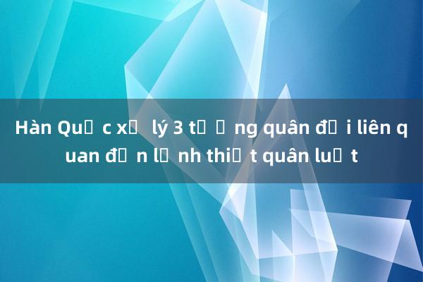 Hàn Quốc xử lý 3 tướng quân đội liên quan đến lệnh thiết quân luật