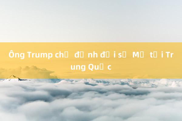 Ông Trump chỉ định đại sứ Mỹ tại Trung Quốc