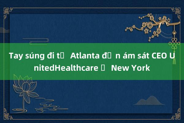 Tay súng đi từ Atlanta đến ám sát CEO UnitedHealthcare ở New York