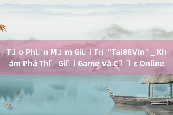 Tạo Phần Mềm Giải Trí “Tai88Vin”_ Khám Phá Thế Giới Game Và Cược Online