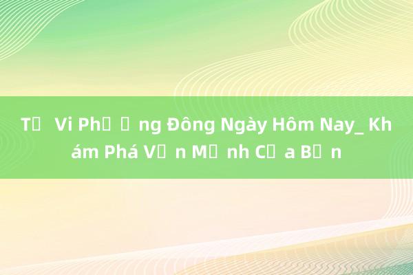 Tử Vi Phương Đông Ngày Hôm Nay_ Khám Phá Vận Mệnh Của Bạn