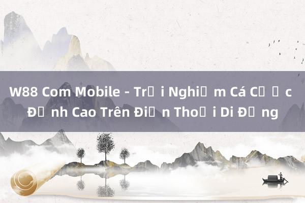 W88 Com Mobile - Trải Nghiệm Cá Cược Đỉnh Cao Trên Điện Thoại Di Động