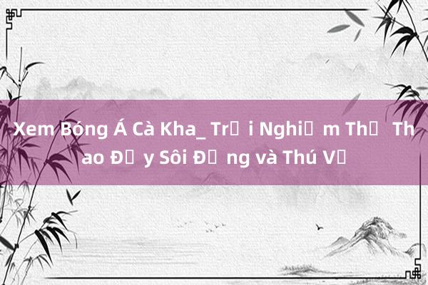 Xem Bóng Á Cà Kha_ Trải Nghiệm Thể Thao Đầy Sôi Động và Thú Vị