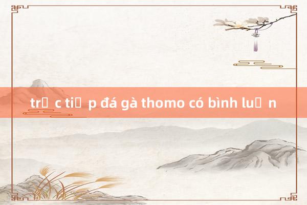 trực tiếp đá gà thomo có bình luận