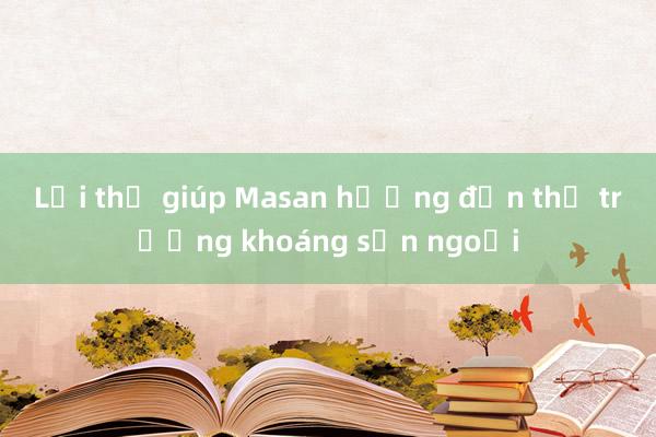 Lợi thế giúp Masan hướng đến thị trường khoáng sản ngoại