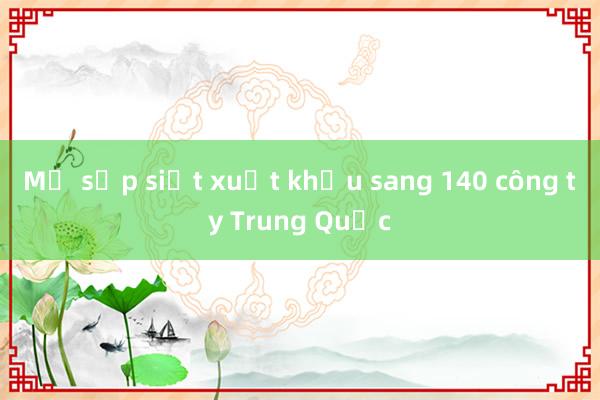 Mỹ sắp siết xuất khẩu sang 140 công ty Trung Quốc