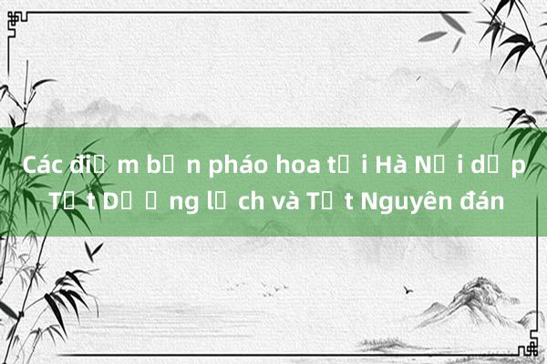 Các điểm bắn pháo hoa tại Hà Nội dịp Tết Dương lịch và Tết Nguyên đán