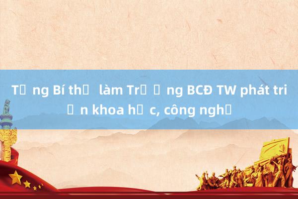 Tổng Bí thư làm Trưởng BCĐ TW phát triển khoa học， công nghệ