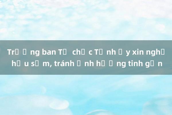 Trưởng ban Tổ chức Tỉnh ủy xin nghỉ hưu sớm， tránh ảnh hưởng tinh gọn