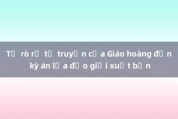 Từ rò rỉ tự truyện của Giáo hoàng đến kỳ án lừa đảo giới xuất bản