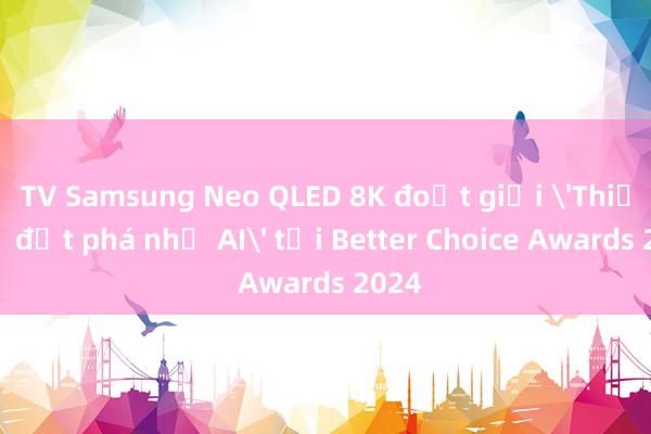 TV Samsung Neo QLED 8K đoạt giải 'Thiết bị đột phá nhờ AI' tại Better Choice Awards 2024