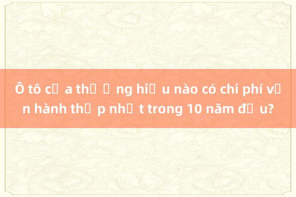 Ô tô của thương hiệu nào có chi phí vận hành thấp nhất trong 10 năm đầu?