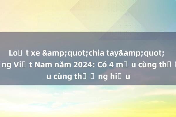 Loạt xe &quot;chia tay&quot; thị trường Việt Nam năm 2024: Có 4 mẫu cùng thương hiệu