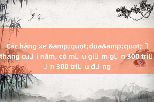 Các hãng xe &quot;đua&quot; ưu đãi ở tháng cuối năm， có mẫu giảm gần 300 triệu đồng