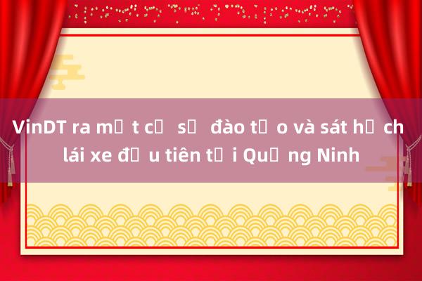 VinDT ra mắt cơ sở đào tạo và sát hạch lái xe đầu tiên tại Quảng Ninh