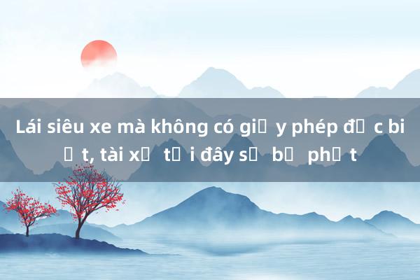 Lái siêu xe mà không có giấy phép đặc biệt， tài xế tại đây sẽ bị phạt