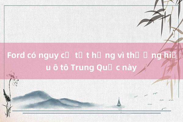 Ford có nguy cơ tụt hạng vì thương hiệu ô tô Trung Quốc này