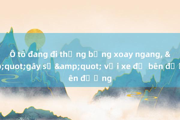 Ô tô đang đi thẳng bỗng xoay ngang， &quot;gây sự&quot; với xe đỗ bên đường