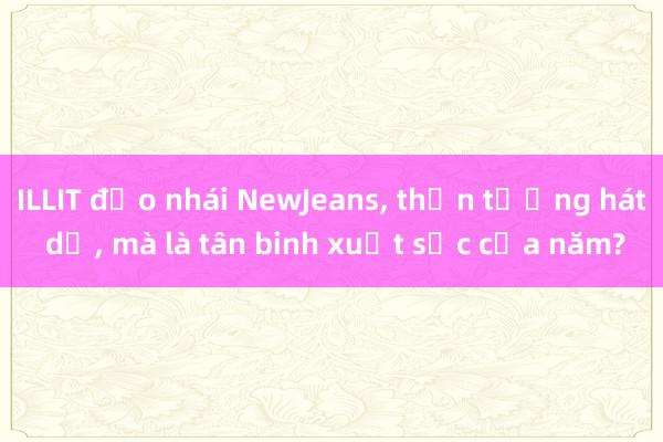 ILLIT đạo nhái NewJeans， thần tượng hát dở， mà là tân binh xuất sắc của năm?