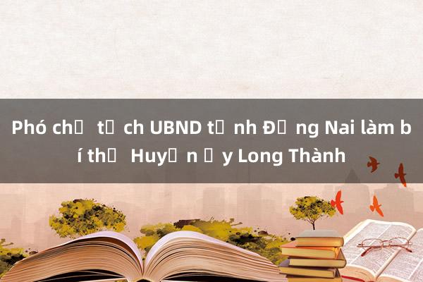 Phó chủ tịch UBND tỉnh Đồng Nai làm bí thư Huyện ủy Long Thành