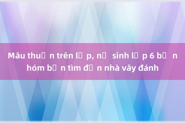 Mâu thuẫn trên lớp, nữ sinh lớp 6 bị nhóm bạn tìm đến nhà vây đánh