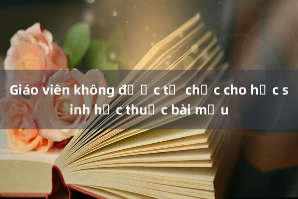 Giáo viên không được tổ chức cho học sinh học thuộc bài mẫu