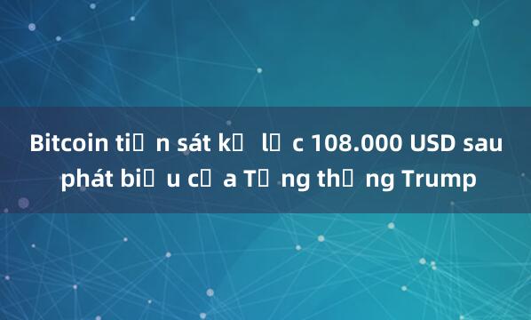 Bitcoin tiến sát kỷ lục 108.000 USD sau phát biểu của Tổng thống Trump