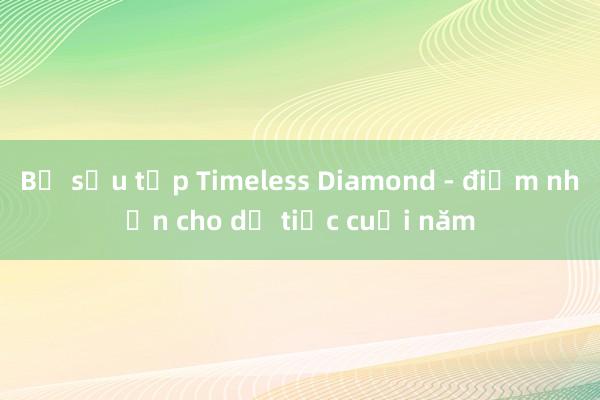 Bộ sưu tập Timeless Diamond - điểm nhấn cho dạ tiệc cuối năm