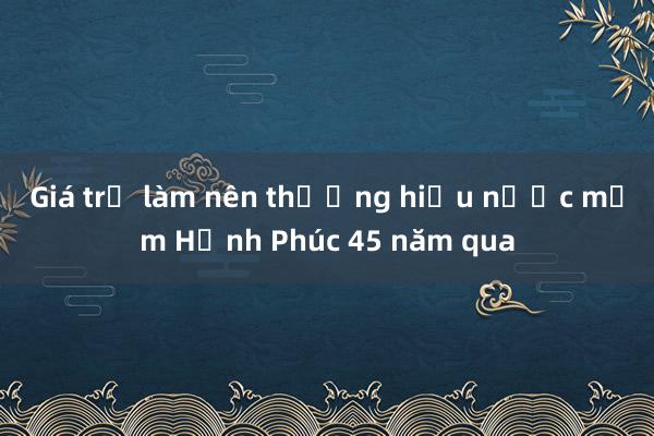 Giá trị làm nên thương hiệu nước mắm Hạnh Phúc 45 năm qua