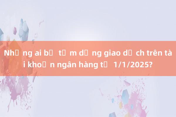 Những ai bị tạm dừng giao dịch trên tài khoản ngân hàng từ 1/1/2025?