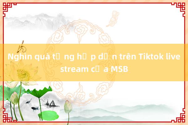 Nghìn quà tặng hấp dẫn trên Tiktok livestream của MSB