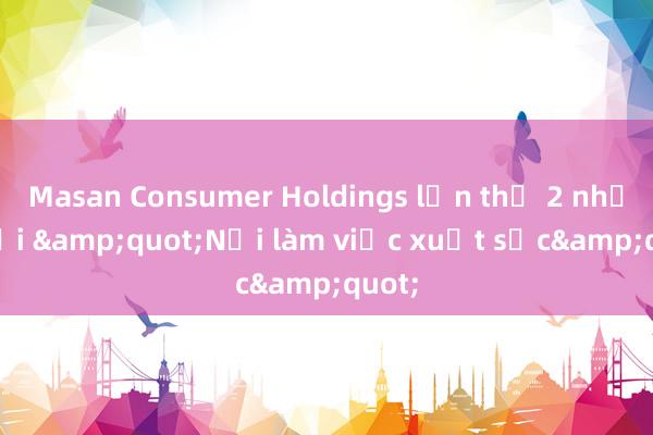 Masan Consumer Holdings lần thứ 2 nhận giải &quot;Nơi làm việc xuất sắc&quot;