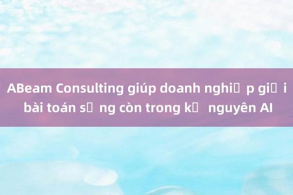 ABeam Consulting giúp doanh nghiệp giải bài toán sống còn trong kỷ nguyên AI