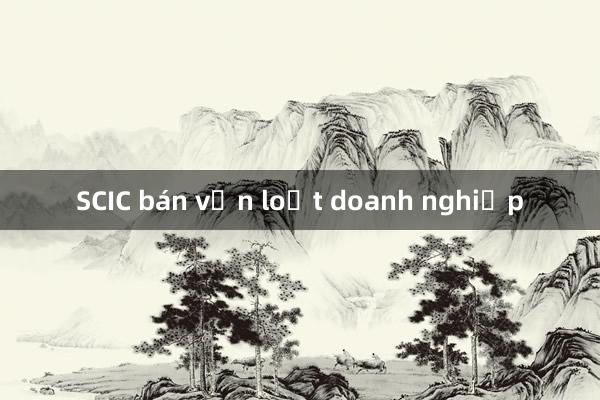 SCIC bán vốn loạt doanh nghiệp