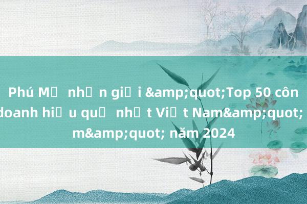 Phú Mỹ nhận giải &quot;Top 50 công ty kinh doanh hiệu quả nhất Việt Nam&quot; năm 2024