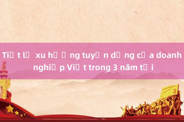 Tiết lộ xu hướng tuyển dụng của doanh nghiệp Việt trong 3 năm tới