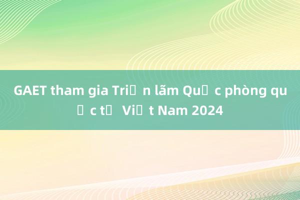 GAET tham gia Triển lãm Quốc phòng quốc tế Việt Nam 2024