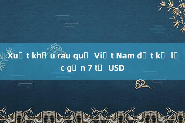 Xuất khẩu rau quả Việt Nam đạt kỷ lục gần 7 tỷ USD