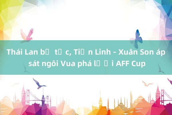 Thái Lan bế tắc， Tiến Linh - Xuân Son áp sát ngôi Vua phá lưới AFF Cup