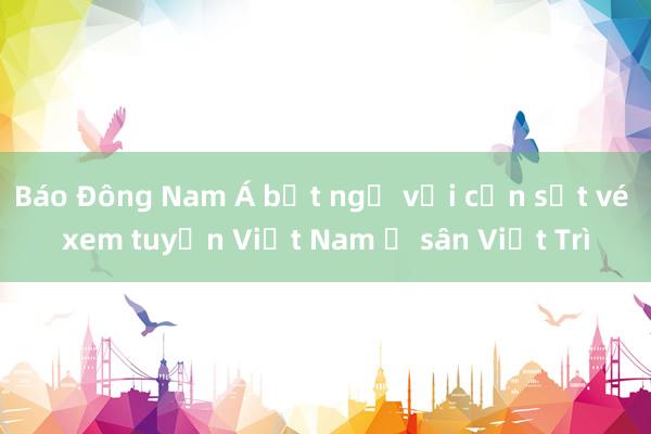 Báo Đông Nam Á bất ngờ với cơn sốt vé xem tuyển Việt Nam ở sân Việt Trì