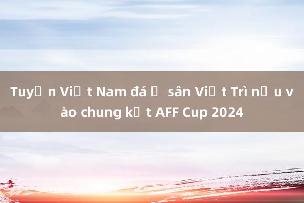 Tuyển Việt Nam đá ở sân Việt Trì nếu vào chung kết AFF Cup 2024