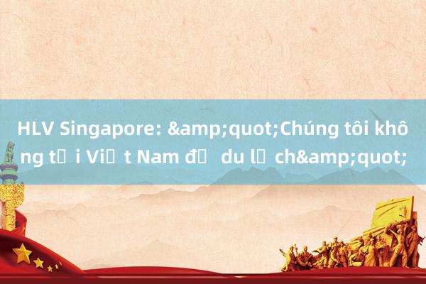 HLV Singapore: &quot;Chúng tôi không tới Việt Nam để du lịch&quot;