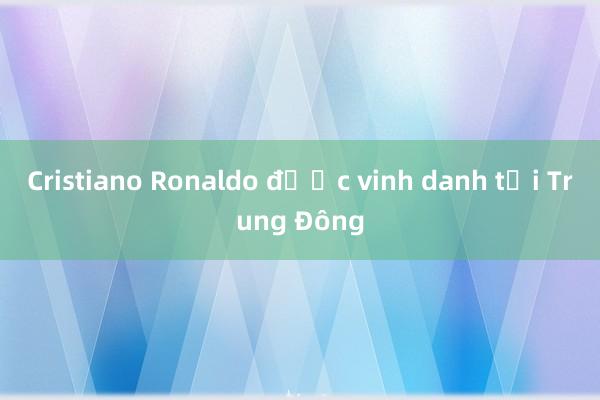 Cristiano Ronaldo được vinh danh tại Trung Đông