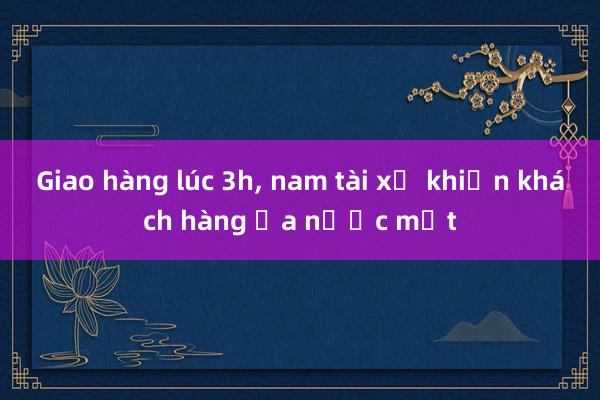 Giao hàng lúc 3h， nam tài xế khiến khách hàng ứa nước mắt