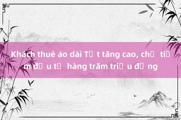 Khách thuê áo dài Tết tăng cao， chủ tiệm đầu tư hàng trăm triệu đồng