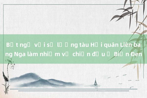 Bất ngờ với số lượng tàu Hải quân Liên bang Nga làm nhiệm vụ chiến đấu ở Biển Đen