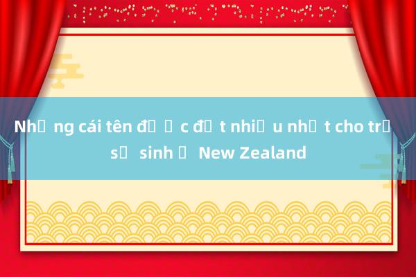 Những cái tên được đặt nhiều nhất cho trẻ sơ sinh ở New Zealand